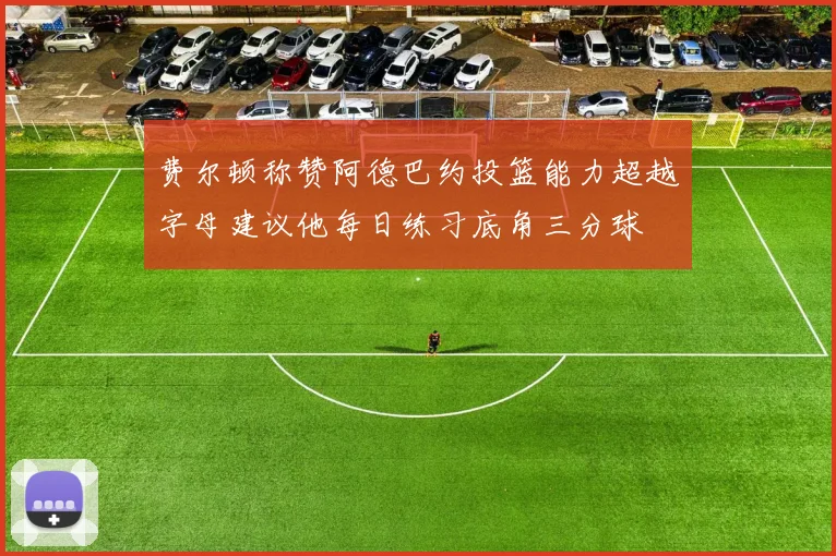 费尔顿称赞阿德巴约投篮能力超越字母建议他每日练习底角三分球