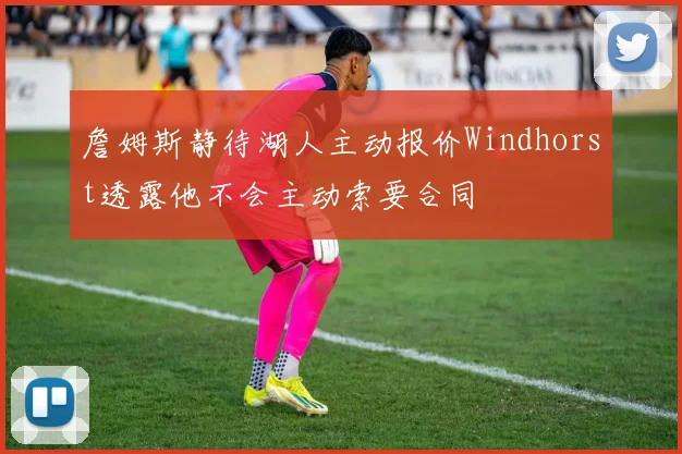 詹姆斯静待湖人主动报价Windhorst透露他不会主动索要合同