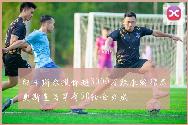 纽卡斯尔报价超3000万欧求购穆尼奥斯皇马享有50转会分成