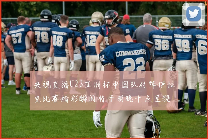 央视直播U23亚洲杯中国队对阵伊拉克比赛精彩瞬间将于明晚十点呈现