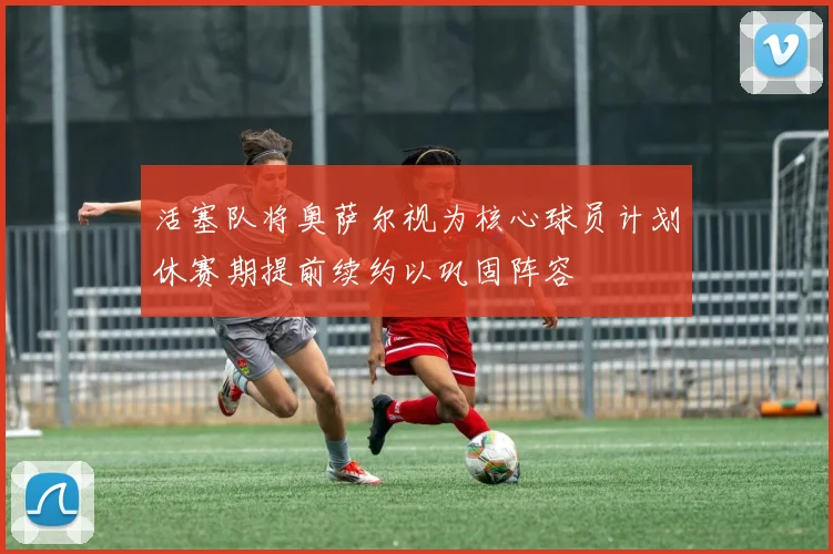 活塞队将奥萨尔视为核心球员计划休赛期提前续约以巩固阵容