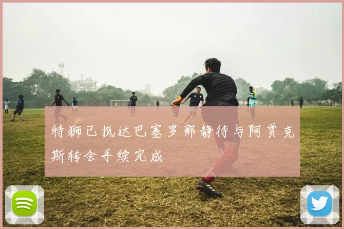 特狮已抵达巴塞罗那静待与阿贾克斯转会手续完成
