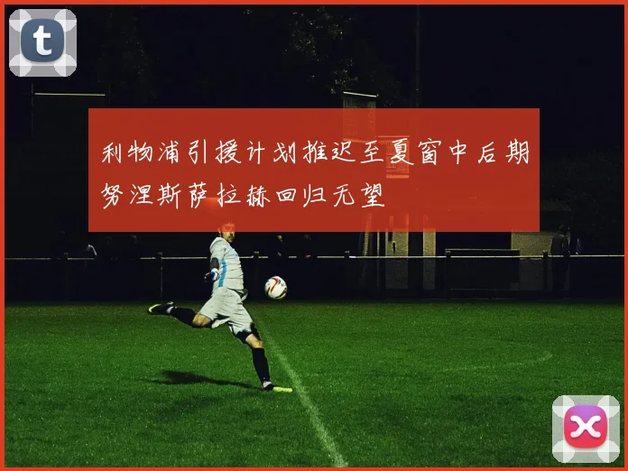 利物浦引援计划推迟至夏窗中后期努涅斯萨拉赫回归无望