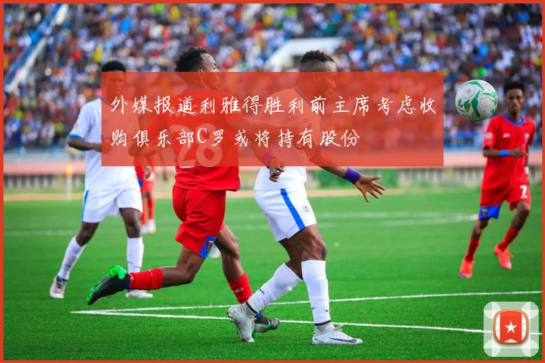 外媒报道利雅得胜利前主席考虑收购俱乐部C罗或将持有股份