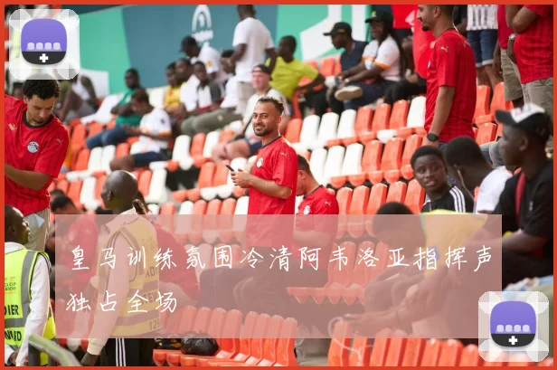 皇马训练氛围冷清阿韦洛亚指挥声独占全场