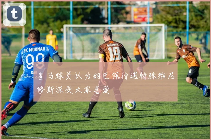 皇马球员认为姆巴佩待遇特殊维尼修斯深受大家喜爱
