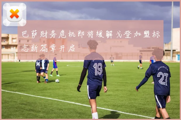 巴萨财务危机即将缓解戈登加盟标志新篇章开启