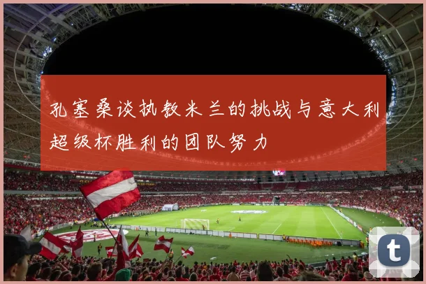 孔塞桑谈执教米兰的挑战与意大利超级杯胜利的团队努力