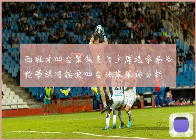 西班牙四台聚焦皇马主席选举弗洛伦蒂诺将接受四台独家采访分析